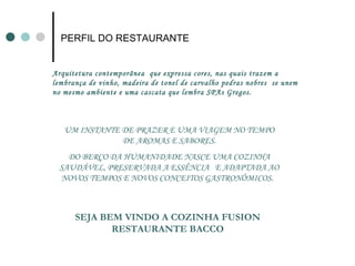 PERFIL DO RESTAURANTE Arquitetura contemporãnea  que expressa cores, nas quais trazem a lembrança de vinho, madeira de tonel de carvalho pedras nobres  se unem no mesmo ambiente e uma cascata que lembra SPAs Gregos.  UM INSTANTE DE PRAZER E UMA VIAGEM NO TEMPO DE AROMAS E SABORES. DO BERÇO DA HUMANIDADE NASCE UMA COZINHA SAUDÁVEL, PRESERVADA A ESSÊNCIA  E ADAPTADA AO NOVOS TEMPOS E NOVOS CONCEITOS GASTRONÔMICOS.  SEJA BEM VINDO A COZINHA FUSION RESTAURANTE BACCO 
