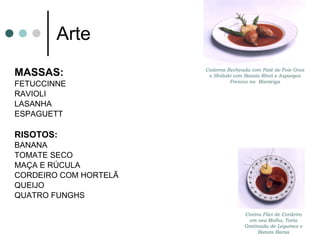 Arte MASSAS: FETUCCINNE  RAVIOLI LASANHA  ESPAGUETT RISOTOS: BANANA  TOMATE SECO  MAÇA E RÚCULA CORDEIRO COM HORTELÃ QUEIJO  QUATRO FUNGHS Contra Filet de Cordeiro em seu Molho, Torta Gratinada de Legumes e Batata Baroa Codorna Recheada com Patê de Foie Gras e Shiitaki com Batata Rösti e Aspargos Frescos na  Manteiga 