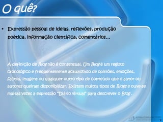 O quê? Expressão pessoal de ideias, reflexões, produção poética, informação científica, comentários… A definição de  Blog  não é consensual. Um  Blog  é um registo cronológico e frequentemente actualizado de opiniões, emoções, factos, imagens ou qualquer outro tipo de conteúdo que o autor ou autores queiram disponibilizar. Existem muitos tipos de  Blogs  e ouve-se muitas vezes a expressão “Diário virtual” para descrever o  Blog  . 