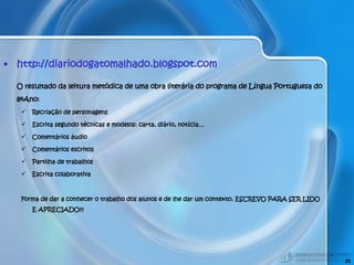 http://diariodogatomalhado.blogspot.com O resultado da leitura metódica de uma obra literária do programa de Língua Portuguesa do 8ºAno: Recriação de personagens Escrita segundo técnicas e modelos: carta, diário, notícia… Comentários áudio Comentários escritos Partilha de trabalhos Escrita colaborativa Forma de dar a conhecer o trabalho dos alunos e de lhe dar um contexto. ESCREVO PARA SER LIDO E APRECIADO!!! 