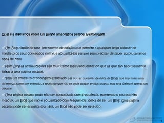 Qual é a diferença entre um  Blog  e uma Página pessoal ( Homepage )?  Um  Blog  dispõe de uma ferramenta de edição que permite a qualquer leigo colocar de imediato os seus conteúdos  online , e actualizá-los sempre sem precisar de saber absolutamente nada de  html .  Num  Blog  as actualizações são muitíssimo mais frequentes do que as que são habitualmente feitas a uma página pessoal. Tem um conceito cronológico associado.  Há outras questões de ética de Blogs que imprimem uma diferença, como por exemplo, a teoria de que não se pode apagar artigos (posts), mas esta última é apenas um detalhe.  Uma página pessoal pode não ser actualizada com frequência, mantendo o seu espírito intacto, um Blog que não é actualizado com frequência, deixa de ser um Blog. Uma página pessoal pode ser estática (ou não), um Blog não pode ser estático. 