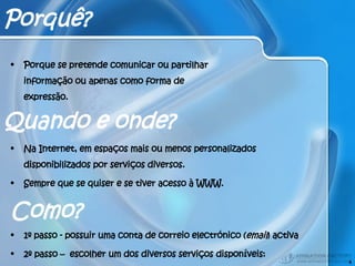 Como? 1º passo - possuir uma conta de correio electrónico ( email ) activa 2º passo –  escolher um dos diversos serviços disponíveis: Porquê? Porque se pretende comunicar ou partilhar informação ou apenas como forma de expressão. Na Internet, em espaços mais ou menos personalizados disponibilizados por serviços diversos. Sempre que se quiser e se tiver acesso à WWW. Quando e onde? 