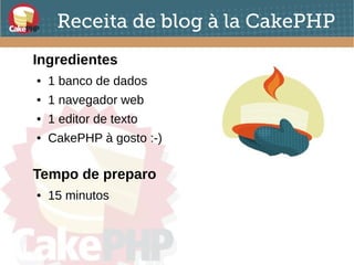 Receita de blog à la CakePHP
Ingredientes
● 1 banco de dados
● 1 navegador web
● 1 editor de texto
● CakePHP à gosto :-)
Tempo de preparo
● 15 minutos
 