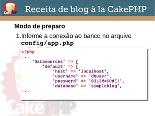 Receita de blog à la CakePHP
Modo de preparo
1.Informe a conexão ao banco no arquivo
config/app.php
<?php
...
'Datasources' => [
'default' => [
'host' => 'localhost',
'username' => 'dbuser',
'password' => '83L3M#C0dE!',
'database' => 'simpleblog',
...
<?php
...
'Datasources' => [
'default' => [
'host' => 'localhost',
'username' => 'dbuser',
'password' => '83L3M#C0dE!',
'database' => 'simpleblog',
...
 