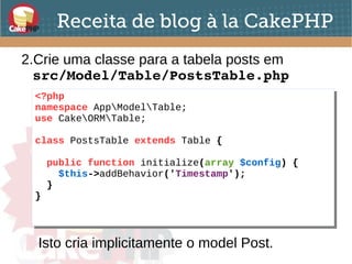 Receita de blog à la CakePHP
2.Crie uma classe para a tabela posts em
src/Model/Table/PostsTable.php
<?php
namespace AppModelTable;
use CakeORMTable;
class PostsTable extends Table {
public function initialize(array $config) {
$this->addBehavior('Timestamp');
}
}
<?php
namespace AppModelTable;
use CakeORMTable;
class PostsTable extends Table {
public function initialize(array $config) {
$this->addBehavior('Timestamp');
}
}
Isto cria implicitamente o model Post.
 
