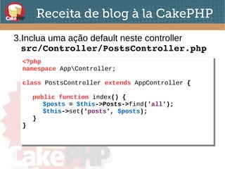 Receita de blog à la CakePHP
3.Inclua uma ação default neste controller
src/Controller/PostsController.php
<?php
namespace AppController;
class PostsController extends AppController {
public function index() {
$posts = $this->Posts->find('all');
$this->set('posts', $posts);
}
}
<?php
namespace AppController;
class PostsController extends AppController {
public function index() {
$posts = $this->Posts->find('all');
$this->set('posts', $posts);
}
}
 