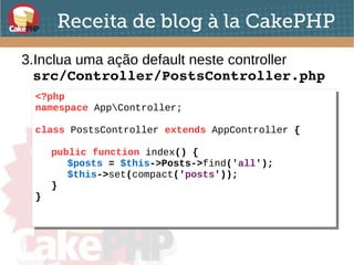 Receita de blog à la CakePHP
3.Inclua uma ação default neste controller
src/Controller/PostsController.php
<?php
namespace AppController;
class PostsController extends AppController {
public function index() {
$posts = $this->Posts->find('all');
$this->set(compact('posts'));
}
}
<?php
namespace AppController;
class PostsController extends AppController {
public function index() {
$posts = $this->Posts->find('all');
$this->set(compact('posts'));
}
}
 