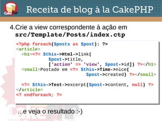 Receita de blog à la CakePHP
4.Crie a view correspondente à ação em
src/Template/Posts/index.ctp
<?php foreach($posts as $post): ?>
<article>
<h1><?= $this->Html->link(
$post->title,
['action' => 'view', $post->id]) ?></h1>
<small>Postado em <?= $this->Time->nice(
$post->created) ?></small>
<?= $this->Text->excerpt($post->content, null) ?>
</article>
<? endforeach; ?>
<?php foreach($posts as $post): ?>
<article>
<h1><?= $this->Html->link(
$post->title,
['action' => 'view', $post->id]) ?></h1>
<small>Postado em <?= $this->Time->nice(
$post->created) ?></small>
<?= $this->Text->excerpt($post->content, null) ?>
</article>
<? endforeach; ?>
...e veja o resultado :-)
 