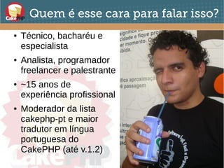 Quem é esse cara para falar isso?
● Técnico, bacharéu e
especialista
● Analista, programador
freelancer e palestrante
● ~15 anos de
experiência profissional
● Moderador da lista
cakephp-pt e maior
tradutor em língua
portuguesa do
CakePHP (até v.1.2)
 