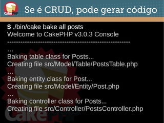 Se é CRUD, pode gerar código
$ ./bin/cake bake all posts
Welcome to CakePHP v3.0.3 Console
--------------------------------------------------------
…
Baking table class for Posts...
Creating file src/Model/Table/PostsTable.php
…
Baking entity class for Post...
Creating file src/Model/Entity/Post.php
…
Baking controller class for Posts...
Creating file src/Controller/PostsController.php
 