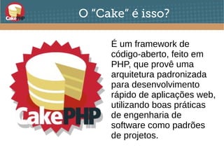 O “Cake” é isso?
É um framework de
código-aberto, feito em
PHP, que provê uma
arquitetura padronizada
para desenvolvimento
rápido de aplicações web,
utilizando boas práticas
de engenharia de
software como padrões
de projetos.
 