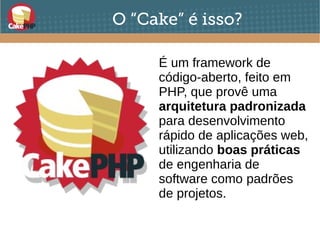 O “Cake” é isso?
É um framework de
código-aberto, feito em
PHP, que provê uma
arquitetura padronizada
para desenvolvimento
rápido de aplicações web,
utilizando boas práticas
de engenharia de
software como padrões
de projetos.
 