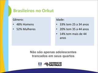 Gênero: 48% Homens 52% Mulheres Idade: 33% tem 25 a 34 anos 20% tem 35 a 44 anos 14% tem mais de 44 anos Brasileiros no Orkut Não são apenas adolescentes trancados em seus quartos 