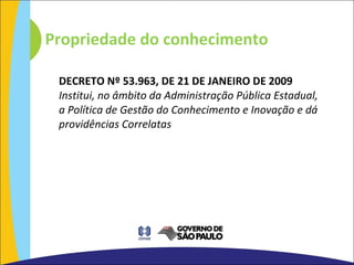 Propriedade do conhecimento DECRETO Nº 53.963, DE 21 DE JANEIRO DE 2009 Institui, no âmbito da Administração Pública Estadual, a Política de Gestão do Conhecimento e Inovação e dá providências Correlatas 