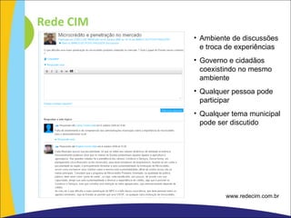 Rede CIM Ambiente de discussões e troca de experiências Governo e cidadãos coexistindo no mesmo ambiente Qualquer pessoa pode participar  Qualquer tema municipal pode ser discutido www.redecim.com.br 