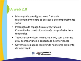 Mudança de paradigma: Nova forma de relacionamento entre as pessoas e de comportamento social Percepção do espaço físico e geográfico X Comunidades construídas através das preferências e tendências Todos se comunicam no mesmo nível, com o mesmo grau de importância e capacidade de intervenção Governos e cidadãos coexistindo no mesmo ambiente de informação A web 2.0 