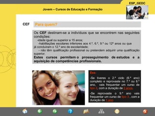 Para quem? CEF Os  CEF  destinam-se a indivíduos que se encontrem nas seguintes condições: -idade igual ou superior a 15 anos;  -habilitações escolares inferiores aos 4.º, 6.º, 9.º ou 12º anos ou que  já concluìram o 12.º ano de escolaridade;  - não têm qualificação profissional ou pretendem adquirir uma qualificação superior. Estes cursos permitem o prosseguimento de estudos e a aquisição de competências profissionais. Exs:   -Se tiveres o 2.º ciclo (6.º ano) completo e reprovaste no 7.º ou 8.º ano,  vais frequentar um curso de  tipo 2 , com a duração de  2 anos .  -Se reprovaste o 9.º ano vais frequentar um curso de  tipo 3  , com a duração de  1 ano 
