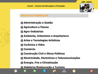 ÁREAS DE FORMAÇÃO @  Administração e Gestão  @  Agricultura e Pescas @  Agro-Indústrias @  Ambiente, Urbanismo e Arquitectura @  Artes e Tecnologias Artísticas @  Cerâmica e Vidro @  Comércio @  Construção Civil e Obras Públicas @  Electricidade, Electrónica e Telecomunicações @  Energia, Frio e Climatização @  Hotelaria/Restauração e Turismo 