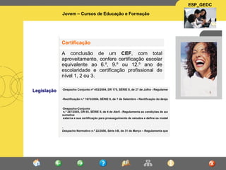 Legislação Despacho Conjunto nº 453/2004, DR 175, SÉRIE II, de 27 de Julho - Regulamenta a criação de Cursos de Educação e Formação com dupla certificação escolar e profissional, destinados preferencialmente a jovens com idade igual ou superior a 15 anos    Rectificação n.º 1673/2004, SÉRIE II, de 7 de Setembro - Rectificação do despacho conjunto nº 453/2004   Despacho-Conjunto  n.º 287/2005, DR 65, SÉRIE II, de 4 de Abril - Regulamenta as condições de acesso às provas de avaliação  sumativa  externa e sua certificação para prosseguimento de estudos e define os modelos de certificado, de acordo com o estabelecido nos nº 1,2,3 e 6 do artigo 18º do despacho conjunto nº 453/2004, de 27 de Julho    -  Despacho Normativo n.º 22/2006, Série I-B, de 31 de Março – Regulamenta quem realiza os exames do Ensino Básico e do Ensino Secundário       A conclusão de um  CEF , com total aproveitamento, confere certificação escolar equivalente ao 6.º, 9.º ou 12.º ano de escolaridade e certificação profissional de nível 1, 2 ou 3.   Certificação 