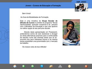 Bem Vindo! Ao Guia de Modalidades de Formação. Esta é uma iniciativa do  Grupo Escolar de Difusão de Cursos  no âmbito do programa “Novas Oportunidades”  aprender compensa  e da  parceria com o Ministério da Educação e que visa apoiá-lo na melhor opção do seu percurso escolar. Através desta apresentação em Powerpoint, pretendemos acima de tudo esclarecer e divulgar as várias alternativas possíveis para a continuidade de estudos numa das diversas áreas que vá ao  encontro dos seus interesses futuros e ao mesmo tempo possibilitar uma proximidade com o mercado de trabalho. Os nossos votos de boa reflexão ! 