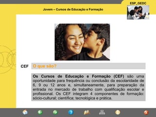 CEF O que são? Os Cursos de Educação e Formação (CEF)  são uma oportunidade para frequência ou conclusão da escolaridade de 6, 9 ou 12 anos e, simultaneamente, para preparação da entrada no mercado de trabalho com qualificação escolar e profissional. Os CEF integram 4 componentes de formação: sócio-cultural; científica; tecnológica e prática.  