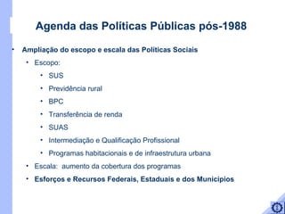 Agenda das Políticas Públicas pós-1988 Ampliação do escopo e escala das Políticas Sociais  Escopo:  SUS Previdência rural BPC Transferência de renda SUAS Intermediação e Qualificação Profissional Programas habitacionais e de infraestrutura urbana Escala:  aumento da cobertura dos programas Esforços e Recursos Federais, Estaduais e dos Municípios  