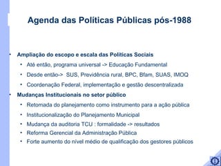 Ampliação do escopo e escala das Políticas Sociais  Até então, programa universal -> Educação Fundamental Desde então->  SUS, Previdência rural, BPC, Bfam, SUAS, IMOQ Coordenação Federal, implementação e gestão descentralizada  Mudanças Institucionais no setor público Retomada do planejamento como instrumento para a ação pública  Institucionalização do Planejamento Municipal  Mudança da auditoria TCU : formalidade -> resultados  Reforma Gerencial da Administração Pública Forte aumento do nível médio de qualificação dos gestores públicos Agenda das Políticas Públicas pós-1988 