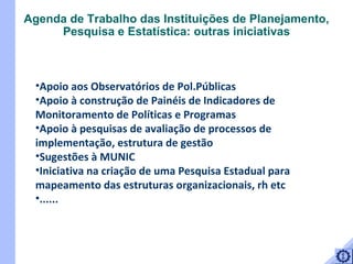 Apoio aos Observatórios de Pol.Públicas Apoio à construção de Painéis de Indicadores de Monitoramento de Políticas e Programas Apoio à pesquisas de avaliação de processos de implementação, estrutura de gestão  Sugestões à MUNIC Iniciativa na criação de uma Pesquisa Estadual para mapeamento das estruturas organizacionais, rh etc ......  Agenda de Trabalho das Instituições de Planejamento, Pesquisa e Estatística: outras iniciativas 