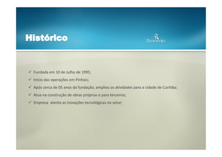 Fundada em 10 de Julho de 1995;
Início das operações em Pinhais;
Após cerca de 05 anos da fundação, ampliou as atividades para a cidade de Curitiba;
Atua na construção de obras próprias e para terceiros;
Empresa atenta as inovações tecnológicas no setor;

 