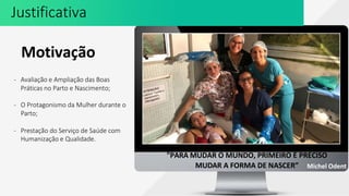 Justificativa
Motivação
- Avaliação e Ampliação das Boas
Práticas no Parto e Nascimento;
- O Protagonismo da Mulher durante o
Parto;
- Prestação do Serviço de Saúde com
Humanização e Qualidade.
"PARA MUDAR O MUNDO, PRIMEIRO É PRECISO
MUDAR A FORMA DE NASCER” Michel Odent
 