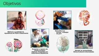 Melhorar a qualidade da
Assistência do Parto e Nascimento
Aumentar o número de
Partos de Risco
Habitual Assistidos por
Enfermeiros Obstétricos
Diversificar as
formas e desejos
de parir
Atender as necessidades
Étnico-Cultural e diversidades
Objetivos
 