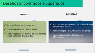  Recursos Financeiros Limitados;
 Estrutura Predial da Década de 60;
 Falta de capacitação técnica no atendimento
étnico-cultural e diversidades;
Desafios Encontrados e Superados
DESAFIOS SUPERAÇÃO
 Articulação com Secretaria de Saúde e Fundo
de Promoção Social;
 Reestruturação Física, Hidráulica e Elétrica;
 Equipe capacitada no atendimento
diferenciado;
 