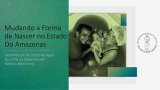 Mudando a Forma
de Nascer no Estado
Do Amazonas
Implantação Do Parto Na Água
No CPNI da Maternidade
Balbina Mestrinho
 