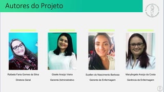 Rafaela Faria Gomes da Silva Gisele Araújo Vieira Suellen do Nascimento Barbosa Maryângela Araújo da Costa
Diretora Geral Gerente Administrativo Gerente de Enfermagem Gerência de Enfermagem
Autores do Projeto
 