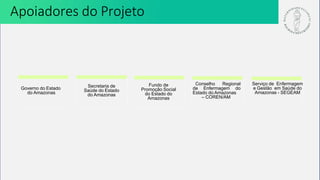 Secretaria de
Saúde do Estado
do Amazonas
Fundo de
Promoção Social
do Estado do
Amazonas
Conselho Regional
de Enfermagem do
Estado do Amazonas
– COREN/AM
Governo do Estado
do Amazonas
Serviço de Enfermagem
e Gestão em Saúde do
Amazonas - SEGEAM
Apoiadores do Projeto
 