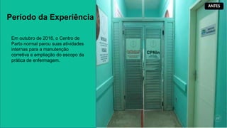 Período da Experiência
Em outubro de 2018, o Centro de
Parto normal parou suas atividades
internas para a manutenção
corretiva e ampliação do escopo da
prática de enfermagem.
ANTES
 