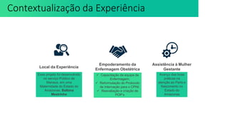 Esse projeto foi desenvolvido
no serviço Público de
Manaus, em uma
Maternidade do Estado do
Amazonas, Balbina
Mestrinho
Local da Experiência
 Capacitação da equipe de
Enfermagem;
 Reformulação do Protocolo
de Internação para o CPNI;
 Reavaliação e criação de
POP’s
Empoderamento da
Enfermagem Obstétrica
Avanço das boas
práticas na
atenção ao Parto e
Nascimento no
Estado do
Amazonas
Assistência à Mulher
Gestante
Contextualização da Experiência
 