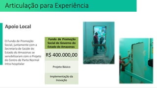 Apoio Local
O Fundo de Promoção
Social, juntamente com a
Secretaria de Saúde do
Estado do Amazonas se
sensibilizaram com o Projeto
do Centro de Parto Normal
Intra-hospitalar
Fundo de Promoção
Social do Governo do
Estado do Amazonas
R$ 400.000,00
Projeto Básico
Implementação da
Inovação
Articulação para Experiência
 
