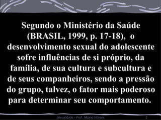Segundo o Ministério da Saúde (BRASIL, 1999, p. 17-18),  o desenvolvimento sexual do adolescente sofre influências de si próprio, da família, de sua cultura e subcultura e de seus companheiros, sendo a pressão do grupo, talvez, o fator mais poderoso para determinar seu comportamento.  