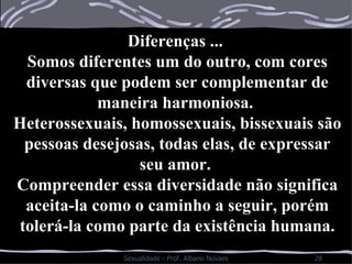 Diferenças ...  Somos diferentes um do outro, com cores diversas que podem ser complementar de maneira harmoniosa.  Heterossexuais, homossexuais, bissexuais são pessoas desejosas, todas elas, de expressar seu amor.  Compreender essa diversidade não significa aceita-la como o caminho a seguir, porém tolerá-la como parte da existência humana. 