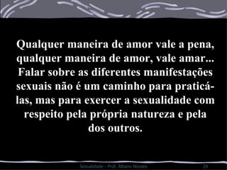Qualquer maneira de amor vale a pena, qualquer maneira de amor, vale amar... Falar sobre as diferentes manifestações sexuais não é um caminho para praticá-las, mas para exercer a sexualidade com respeito pela própria natureza e pela dos outros. 