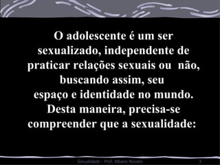 O adolescente é um ser sexualizado, independente de praticar relações sexuais ou  não, buscando assim, seu  espaço e identidade no mundo. Desta maneira, precisa-se compreender que a sexualidade:  