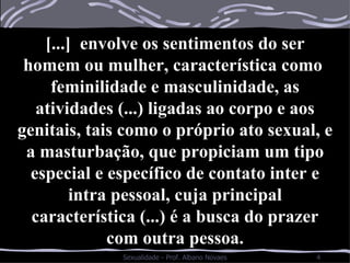 [...]  envolve os sentimentos do ser homem ou mulher, característica como  feminilidade e masculinidade, as atividades (...) ligadas ao corpo e aos genitais, tais como o próprio ato sexual, e a masturbação, que propiciam um tipo especial e específico de contato inter e intra pessoal, cuja principal característica (...) é a busca do prazer com outra pessoa. 