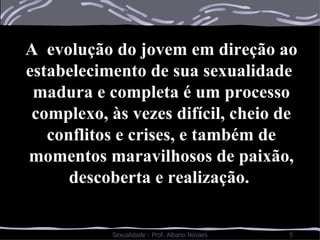 A  evolução do jovem em direção ao estabelecimento de sua sexualidade  madura e completa é um processo complexo, às vezes difícil, cheio de conflitos e crises, e também de momentos maravilhosos de paixão, descoberta e realização.  