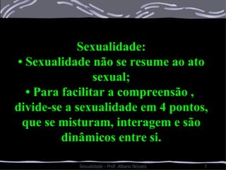 Sexualidade: •  Sexualidade não se resume ao ato sexual; •  Para facilitar a compreensão ,  divide-se a sexualidade em 4 pontos, que se misturam, interagem e são dinâmicos entre si. 