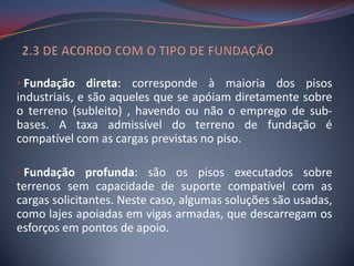 • Fundação direta: corresponde à maioria dos pisos
industriais, e são aqueles que se apóiam diretamente sobre
o terreno (subleito) , havendo ou não o emprego de sub-
bases. A taxa admissível do terreno de fundação é
compatível com as cargas previstas no piso.

• Fundação profunda: são os pisos executados sobre
terrenos sem capacidade de suporte compatível com as
cargas solicitantes. Neste caso, algumas soluções são usadas,
como lajes apoiadas em vigas armadas, que descarregam os
esforços em pontos de apoio.
 