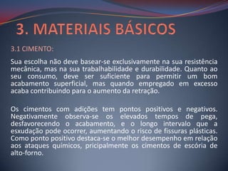 3.1 CIMENTO:
Sua escolha não deve basear-se exclusivamente na sua resistência
mecânica, mas na sua trabalhabilidade e durabilidade. Quanto ao
seu consumo, deve ser suficiente para permitir um bom
acabamento superficial, mas quando empregado em excesso
acaba contribuindo para o aumento da retração.

Os cimentos com adições tem pontos positivos e negativos.
Negativamente observa-se os elevados tempos de pega,
desfavorecendo o acabamento, e o longo intervalo que a
esxudação pode ocorrer, aumentando o risco de fissuras plásticas.
Como ponto positivo destaca-se o melhor desempenho em relação
aos ataques químicos, pricipalmente os cimentos de escória de
alto-forno.
 