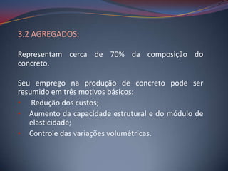 3.2 AGREGADOS:

Representam cerca de 70% da composição do
concreto.

Seu emprego na produção de concreto pode ser
resumido em três motivos básicos:
• Redução dos custos;
• Aumento da capacidade estrutural e do módulo de
   elasticidade;
• Controle das variações volumétricas.
 