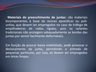 • Materiais de preenchimento de juntas: são materiais
bicomponentes à base de resinas epoxídicas ou poli-
uréias, que devem ser empregados no caso de tráfego de
empilhadeiras de rodas rígidas, pois os selantes
tradicionais não protegem adequadamente as bordas das
juntas por serem facilmente deformáveis.

Em função de possuir baixa mobilidade, pode provocar o
deslocamento da junta, permitindo a entrada de
pequenas partículas, por isso, só devem ser empregados
em áreas limpas.
 