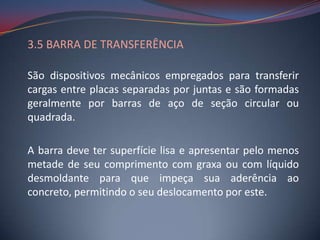 3.5 BARRA DE TRANSFERÊNCIA

São dispositivos mecânicos empregados para transferir
cargas entre placas separadas por juntas e são formadas
geralmente por barras de aço de seção circular ou
quadrada.

A barra deve ter superfície lisa e apresentar pelo menos
metade de seu comprimento com graxa ou com líquido
desmoldante para que impeça sua aderência ao
concreto, permitindo o seu deslocamento por este.
 